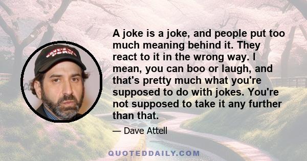 A joke is a joke, and people put too much meaning behind it. They react to it in the wrong way. I mean, you can boo or laugh, and that's pretty much what you're supposed to do with jokes. You're not supposed to take it