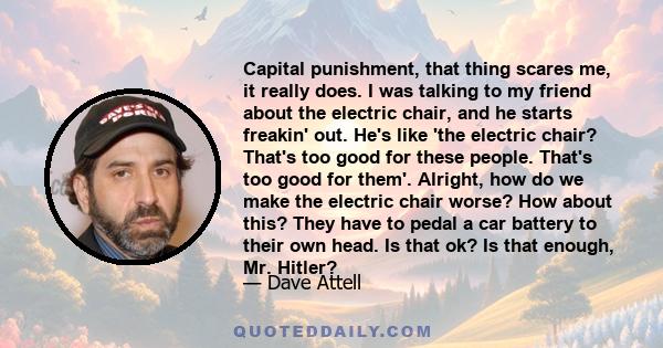 Capital punishment, that thing scares me, it really does. I was talking to my friend about the electric chair, and he starts freakin' out. He's like 'the electric chair? That's too good for these people. That's too good 