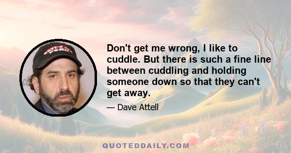 Don't get me wrong, I like to cuddle. But there is such a fine line between cuddling and holding someone down so that they can't get away.