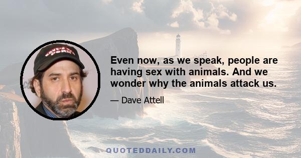 Even now, as we speak, people are having sex with animals. And we wonder why the animals attack us.