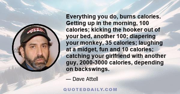 Everything you do, burns calories. Getting up in the morning, 100 calories; kicking the hooker out of your bed, another 100; diapering your monkey, 35 calories; laughing at a midget, fun and 10 calories; catching your