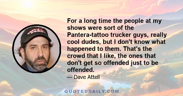 For a long time the people at my shows were sort of the Pantera-tattoo trucker guys, really cool dudes, but I don't know what happened to them. That's the crowd that I like, the ones that don't get so offended just to