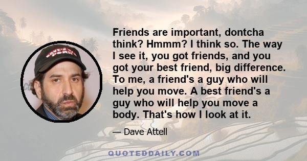 Friends are important, dontcha think? Hmmm? I think so. The way I see it, you got friends, and you got your best friend, big difference. To me, a friend's a guy who will help you move. A best friend's a guy who will