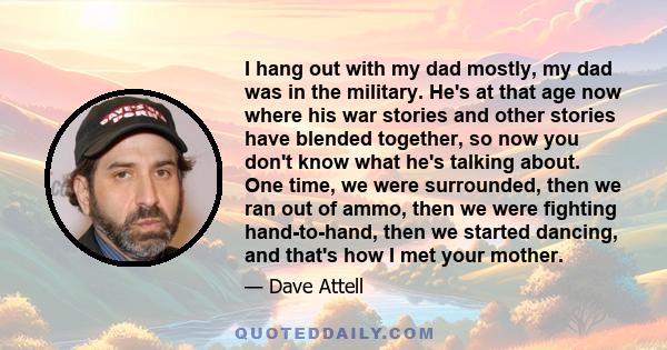 I hang out with my dad mostly, my dad was in the military. He's at that age now where his war stories and other stories have blended together, so now you don't know what he's talking about. One time, we were surrounded, 