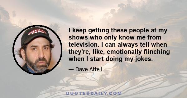 I keep getting these people at my shows who only know me from television. I can always tell when they're, like, emotionally flinching when I start doing my jokes.