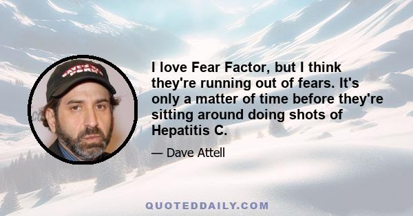 I love Fear Factor, but I think they're running out of fears. It's only a matter of time before they're sitting around doing shots of Hepatitis C.