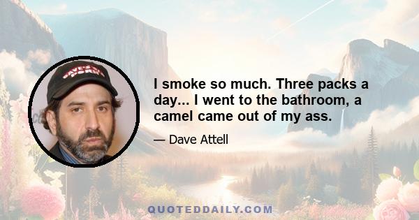 I smoke so much. Three packs a day... I went to the bathroom, a camel came out of my ass.