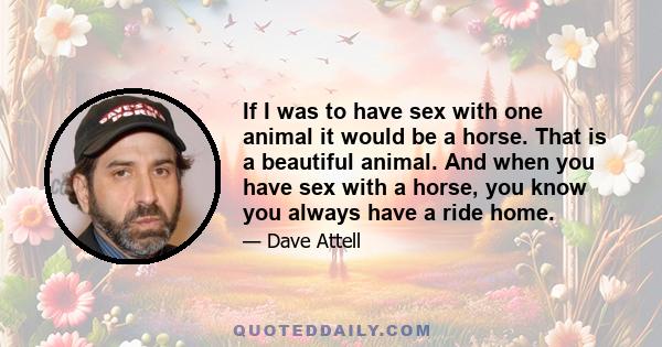 If I was to have sex with one animal it would be a horse. That is a beautiful animal. And when you have sex with a horse, you know you always have a ride home.