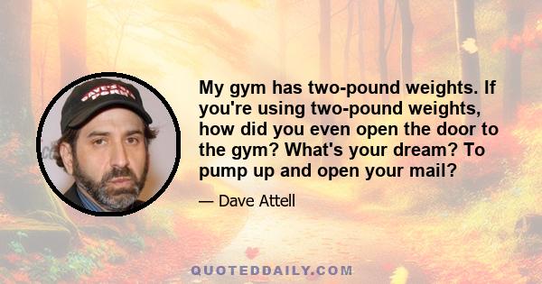 My gym has two-pound weights. If you're using two-pound weights, how did you even open the door to the gym? What's your dream? To pump up and open your mail?