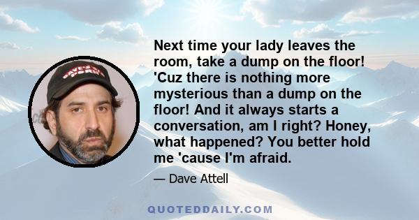 Next time your lady leaves the room, take a dump on the floor! 'Cuz there is nothing more mysterious than a dump on the floor! And it always starts a conversation, am I right? Honey, what happened? You better hold me