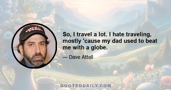 So, I travel a lot. I hate traveling, mostly 'cause my dad used to beat me with a globe.