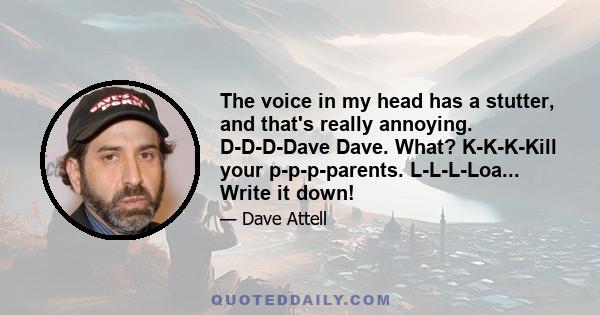 The voice in my head has a stutter, and that's really annoying. D-D-D-Dave Dave. What? K-K-K-Kill your p-p-p-parents. L-L-L-Loa... Write it down!