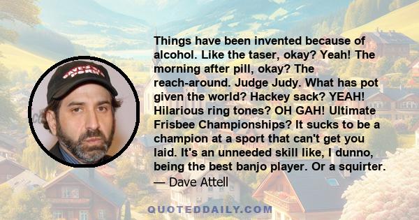 Things have been invented because of alcohol. Like the taser, okay? Yeah! The morning after pill, okay? The reach-around. Judge Judy. What has pot given the world? Hackey sack? YEAH! Hilarious ring tones? OH GAH!