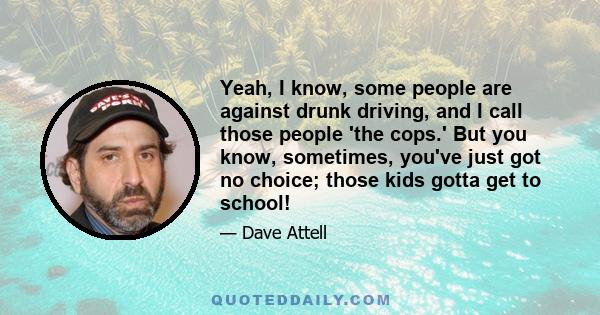 Yeah, I know, some people are against drunk driving, and I call those people 'the cops.' But you know, sometimes, you've just got no choice; those kids gotta get to school!