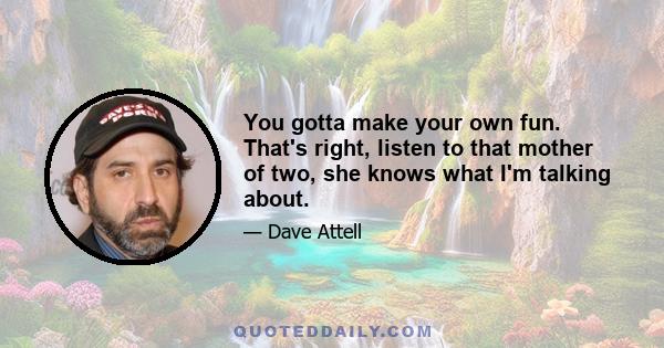 You gotta make your own fun. That's right, listen to that mother of two, she knows what I'm talking about.