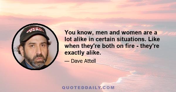 You know, men and women are a lot alike in certain situations. Like when they're both on fire - they're exactly alike.