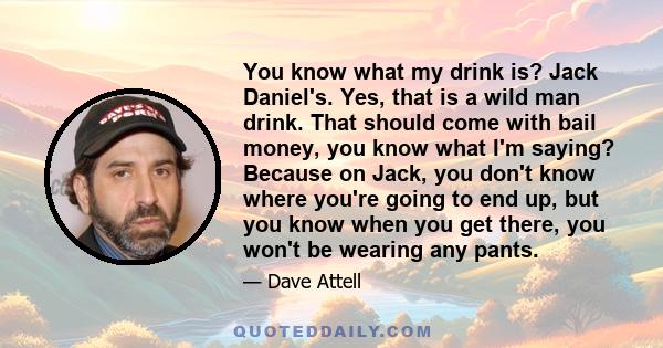 You know what my drink is? Jack Daniel's. Yes, that is a wild man drink. That should come with bail money, you know what I'm saying? Because on Jack, you don't know where you're going to end up, but you know when you