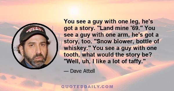 You see a guy with one leg, he's got a story. Land mine '69. You see a guy with one arm, he's got a story, too. Snow blower, bottle of whiskey. You see a guy with one tooth, what would the story be? Well, uh, I like a