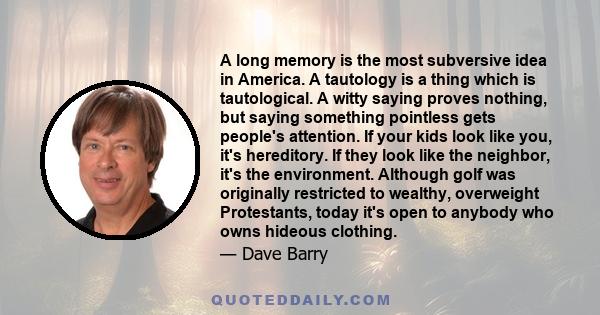 A long memory is the most subversive idea in America. A tautology is a thing which is tautological. A witty saying proves nothing, but saying something pointless gets people's attention. If your kids look like you, it's 