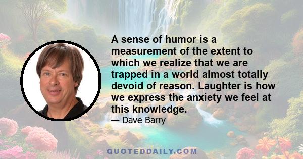 A sense of humor is a measurement of the extent to which we realize that we are trapped in a world almost totally devoid of reason. Laughter is how we express the anxiety we feel at this knowledge.