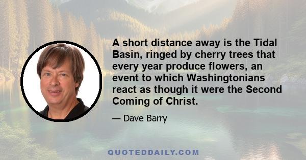 A short distance away is the Tidal Basin, ringed by cherry trees that every year produce flowers, an event to which Washingtonians react as though it were the Second Coming of Christ.