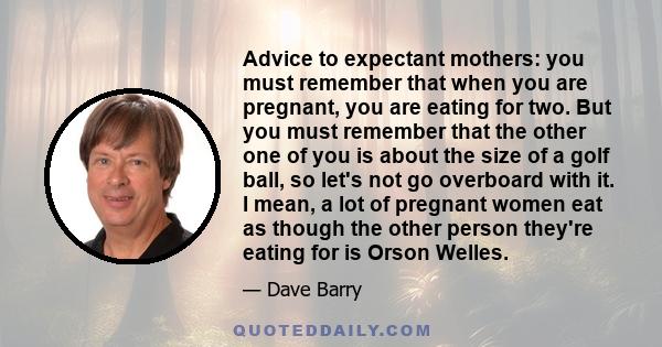 Advice to expectant mothers: you must remember that when you are pregnant, you are eating for two. But you must remember that the other one of you is about the size of a golf ball, so let's not go overboard with it. I