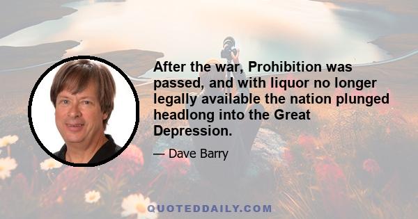 After the war, Prohibition was passed, and with liquor no longer legally available the nation plunged headlong into the Great Depression.