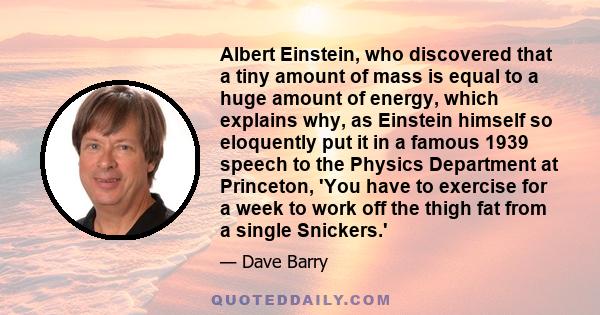 Albert Einstein, who discovered that a tiny amount of mass is equal to a huge amount of energy, which explains why, as Einstein himself so eloquently put it in a famous 1939 speech to the Physics Department at