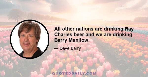 All other nations are drinking Ray Charles beer and we are drinking Barry Manilow.