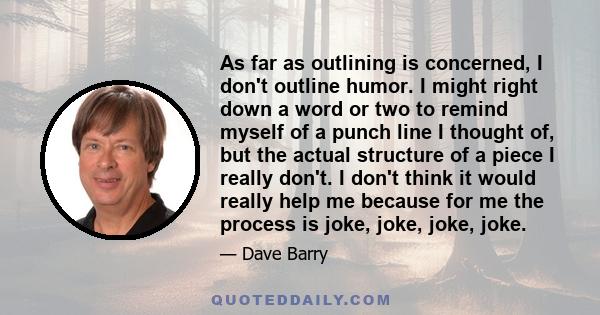 As far as outlining is concerned, I don't outline humor. I might right down a word or two to remind myself of a punch line I thought of, but the actual structure of a piece I really don't. I don't think it would really