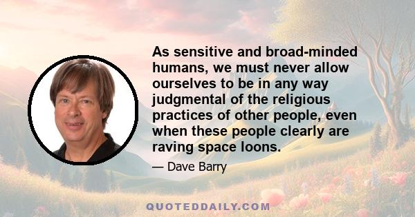 As sensitive and broad-minded humans, we must never allow ourselves to be in any way judgmental of the religious practices of other people, even when these people clearly are raving space loons.