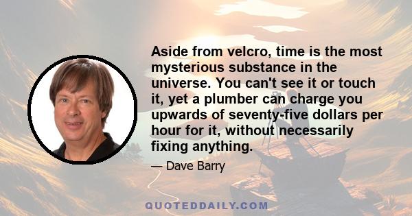 Aside from velcro, time is the most mysterious substance in the universe. You can't see it or touch it, yet a plumber can charge you upwards of seventy-five dollars per hour for it, without necessarily fixing anything.