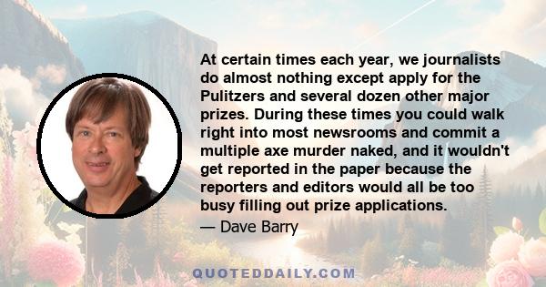 At certain times each year, we journalists do almost nothing except apply for the Pulitzers and several dozen other major prizes. During these times you could walk right into most newsrooms and commit a multiple axe