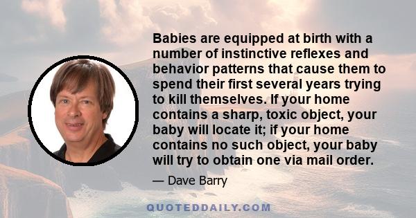 Babies are equipped at birth with a number of instinctive reflexes and behavior patterns that cause them to spend their first several years trying to kill themselves. If your home contains a sharp, toxic object, your