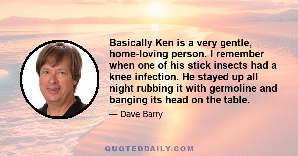 Basically Ken is a very gentle, home-loving person. I remember when one of his stick insects had a knee infection. He stayed up all night rubbing it with germoline and banging its head on the table.