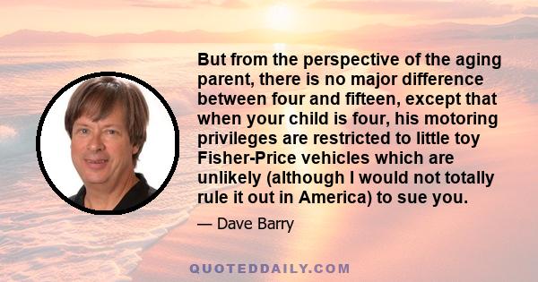But from the perspective of the aging parent, there is no major difference between four and fifteen, except that when your child is four, his motoring privileges are restricted to little toy Fisher-Price vehicles which