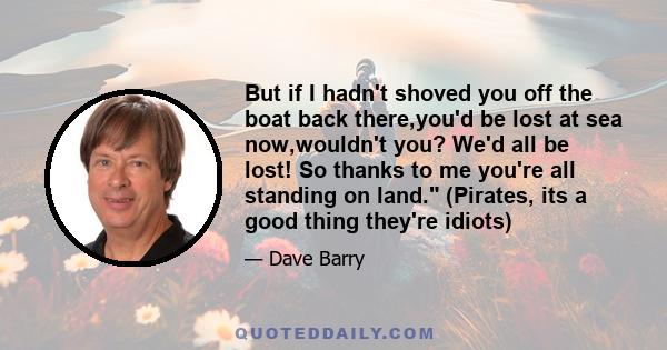 But if I hadn't shoved you off the boat back there,you'd be lost at sea now,wouldn't you? We'd all be lost! So thanks to me you're all standing on land. (Pirates, its a good thing they're idiots)