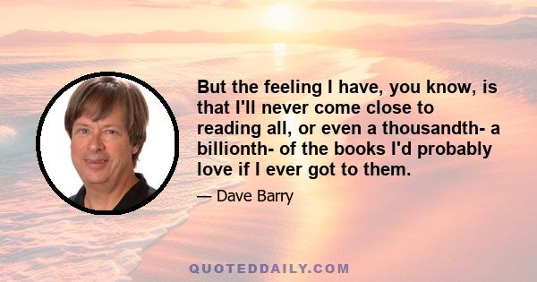 But the feeling I have, you know, is that I'll never come close to reading all, or even a thousandth- a billionth- of the books I'd probably love if I ever got to them.