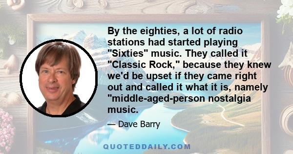 By the eighties, a lot of radio stations had started playing Sixties music. They called it Classic Rock, because they knew we'd be upset if they came right out and called it what it is, namely middle-aged-person