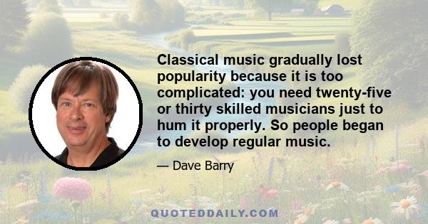 Classical music gradually lost popularity because it is too complicated: you need twenty-five or thirty skilled musicians just to hum it properly. So people began to develop regular music.