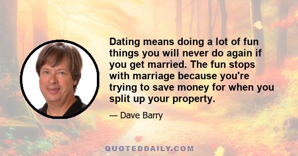 Dating means doing a lot of fun things you will never do again if you get married. The fun stops with marriage because you're trying to save money for when you split up your property.