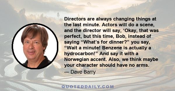 Directors are always changing things at the last minute. Actors will do a scene, and the director will say, ‘Okay, that was perfect, but this time, Bob, instead of saying “What’s for dinner?” you say, “Wait a minute!