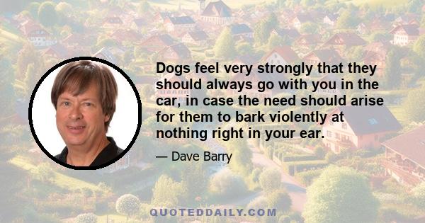 Dogs feel very strongly that they should always go with you in the car, in case the need should arise for them to bark violently at nothing right in your ear.