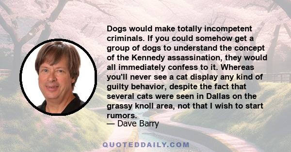 Dogs would make totally incompetent criminals. If you could somehow get a group of dogs to understand the concept of the Kennedy assassination, they would all immediately confess to it. Whereas you'll never see a cat