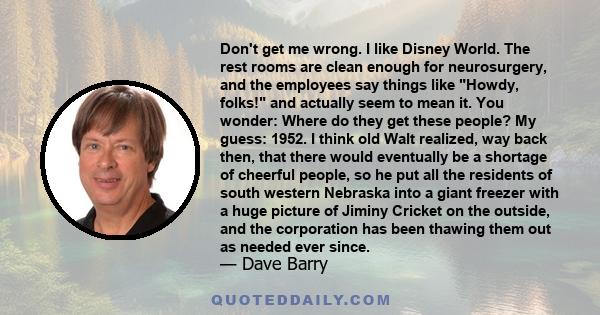 Don't get me wrong. I like Disney World. The rest rooms are clean enough for neurosurgery, and the employees say things like Howdy, folks! and actually seem to mean it. You wonder: Where do they get these people? My