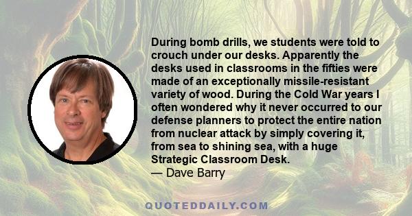 During bomb drills, we students were told to crouch under our desks. Apparently the desks used in classrooms in the fifties were made of an exceptionally missile-resistant variety of wood. During the Cold War years I