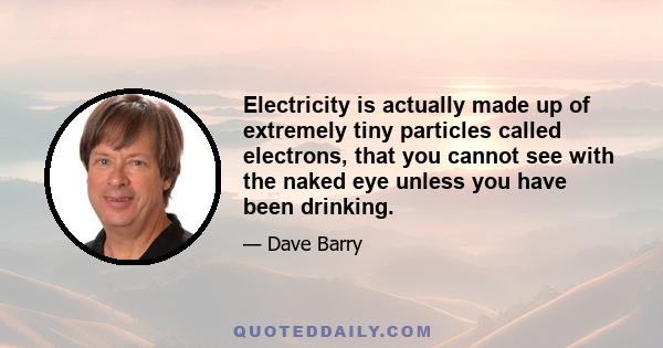 Electricity is actually made up of extremely tiny particles called electrons, that you cannot see with the naked eye unless you have been drinking.