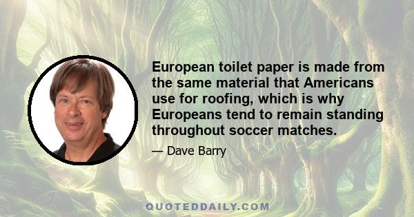 European toilet paper is made from the same material that Americans use for roofing, which is why Europeans tend to remain standing throughout soccer matches.