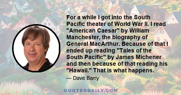 For a while I got into the South Pacific theater of World War II. I read American Caesar by William Manchester, the biography of General MacArthur. Because of that I ended up reading Tales of the South Pacific by James