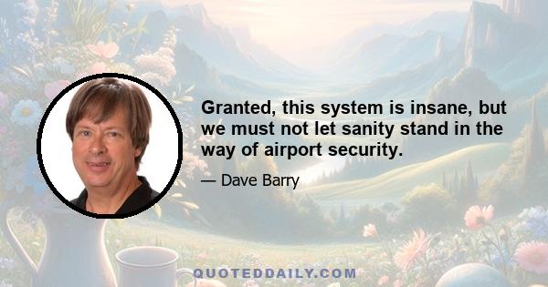 Granted, this system is insane, but we must not let sanity stand in the way of airport security.